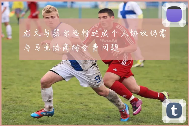 尤文与瑟尔洛特达成个人协议仍需与马竞协商转会费问题