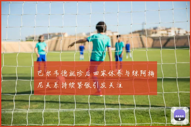 巴尔韦德就诊后回家休养与琼阿梅尼关系持续紧张引发关注