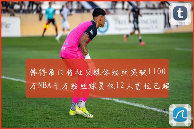 佛得角门将社交媒体粉丝突破1100万NBA千万粉丝球员仅12人首位已超亿