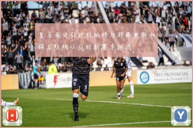 皇马或将引进科纳特与邓弗里斯加强后防线以应对新赛季挑战