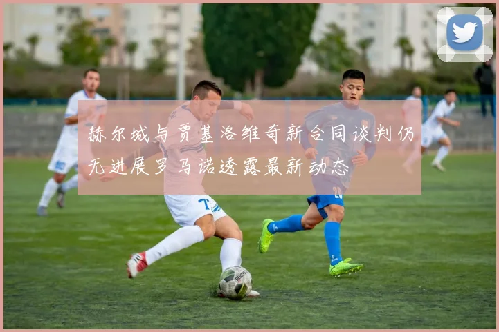赫尔城与贾基洛维奇新合同谈判仍无进展罗马诺透露最新动态