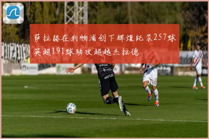 萨拉赫在利物浦创下辉煌纪录257球英超191球助攻超越杰拉德