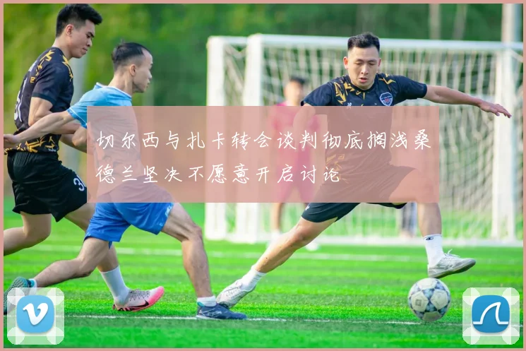切尔西与扎卡转会谈判彻底搁浅桑德兰坚决不愿意开启讨论