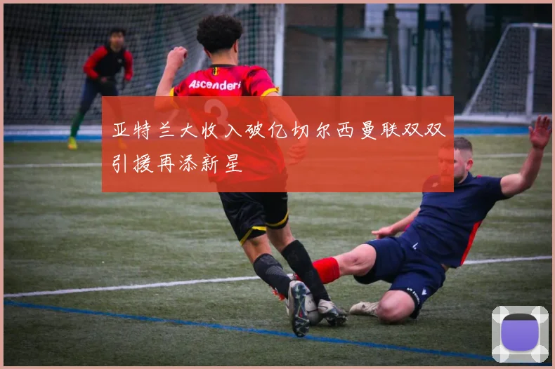 亚特兰大收入破亿切尔西曼联双双引援再添新星