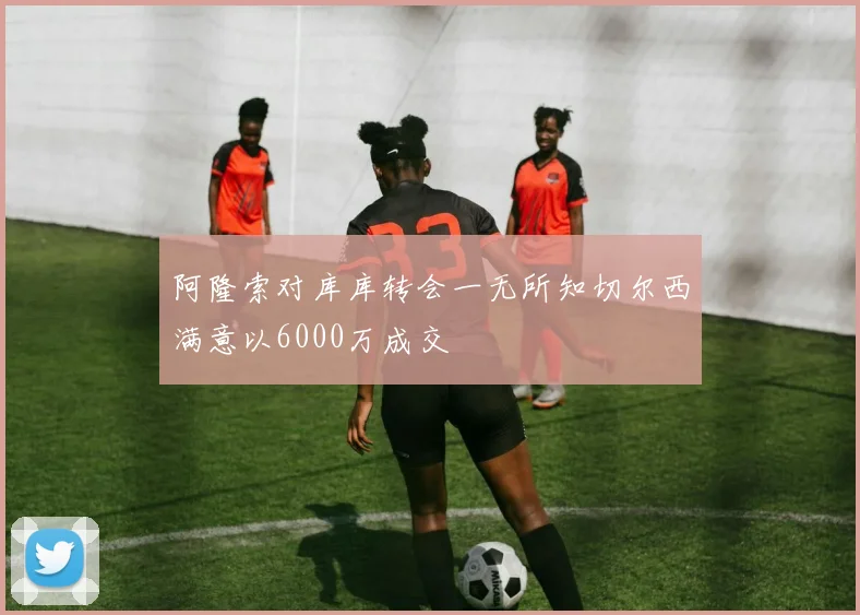 阿隆索对库库转会一无所知切尔西满意以6000万成交
