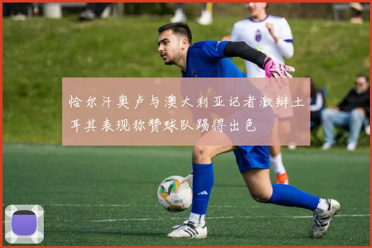 恰尔汗奥卢与澳大利亚记者激辩土耳其表现称赞球队踢得出色