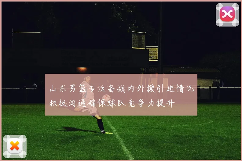 山东男篮专注备战内外援引进情况积极沟通确保球队竞争力提升