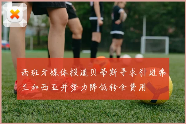 西班牙媒体报道贝蒂斯寻求引进弗兰加西亚并努力降低转会费用