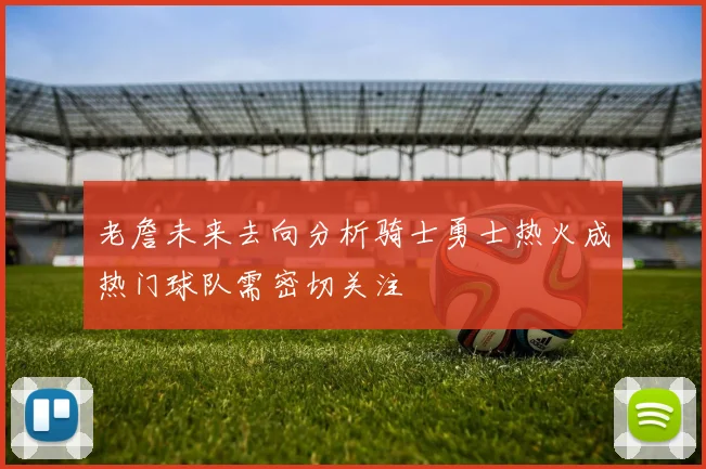 老詹未来去向分析骑士勇士热火成热门球队需密切关注