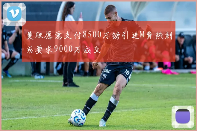 曼联愿意支付8500万镑引进M费热刺或要求9000万成交