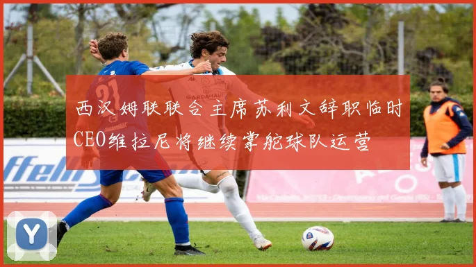 西汉姆联联合主席苏利文辞职临时CEO维拉尼将继续掌舵球队运营